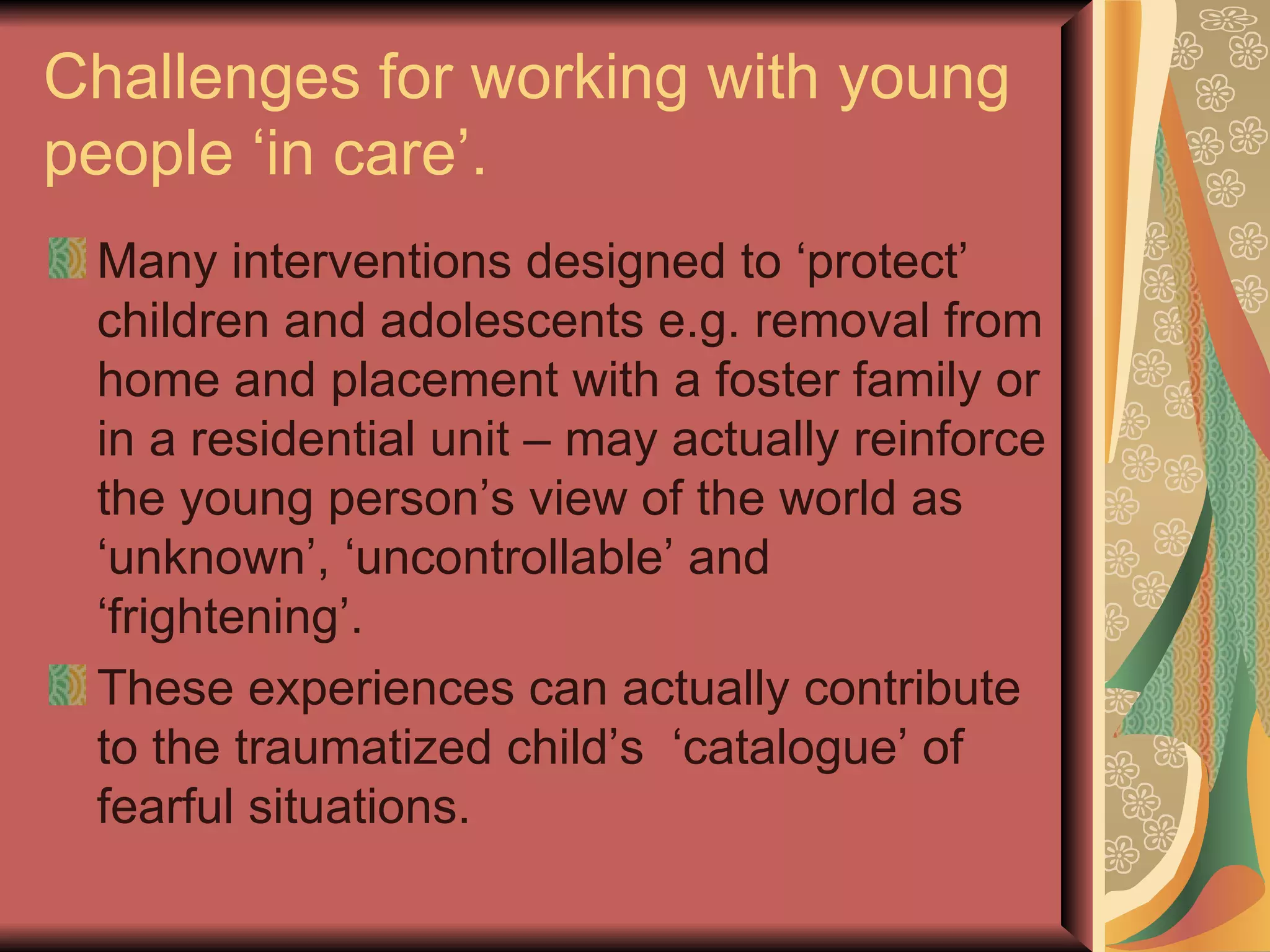 Challenges for working with young people ‘in care’. Many interventions designed to ‘protect’ children and adolescents e.g. removal from home and placement with a foster family or in a residential unit – may actually reinforce the young person’s view of the world as ‘unknown’, ‘uncontrollable’ and ‘frightening’. These experiences can actually contribute to the traumatized child’s  ‘catalogue’ of fearful situations. 
