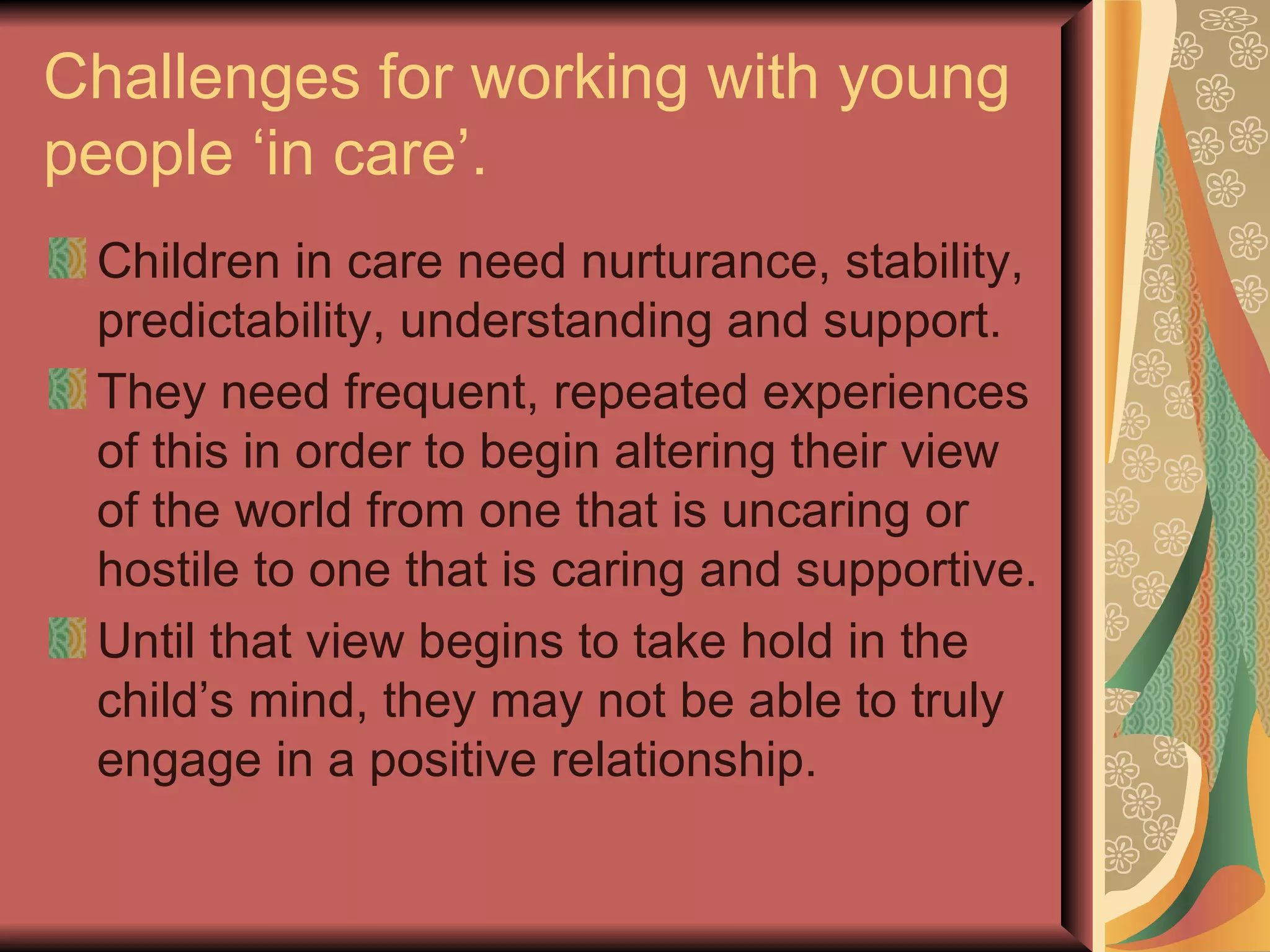 Challenges for working with young people ‘in care’. Children in care need nurturance, stability, predictability, understanding and support. They need frequent, repeated experiences of this in order to begin altering their view of the world from one that is uncaring or hostile to one that is caring and supportive. Until that view begins to take hold in the child’s mind, they may not be able to truly engage in a positive relationship. 