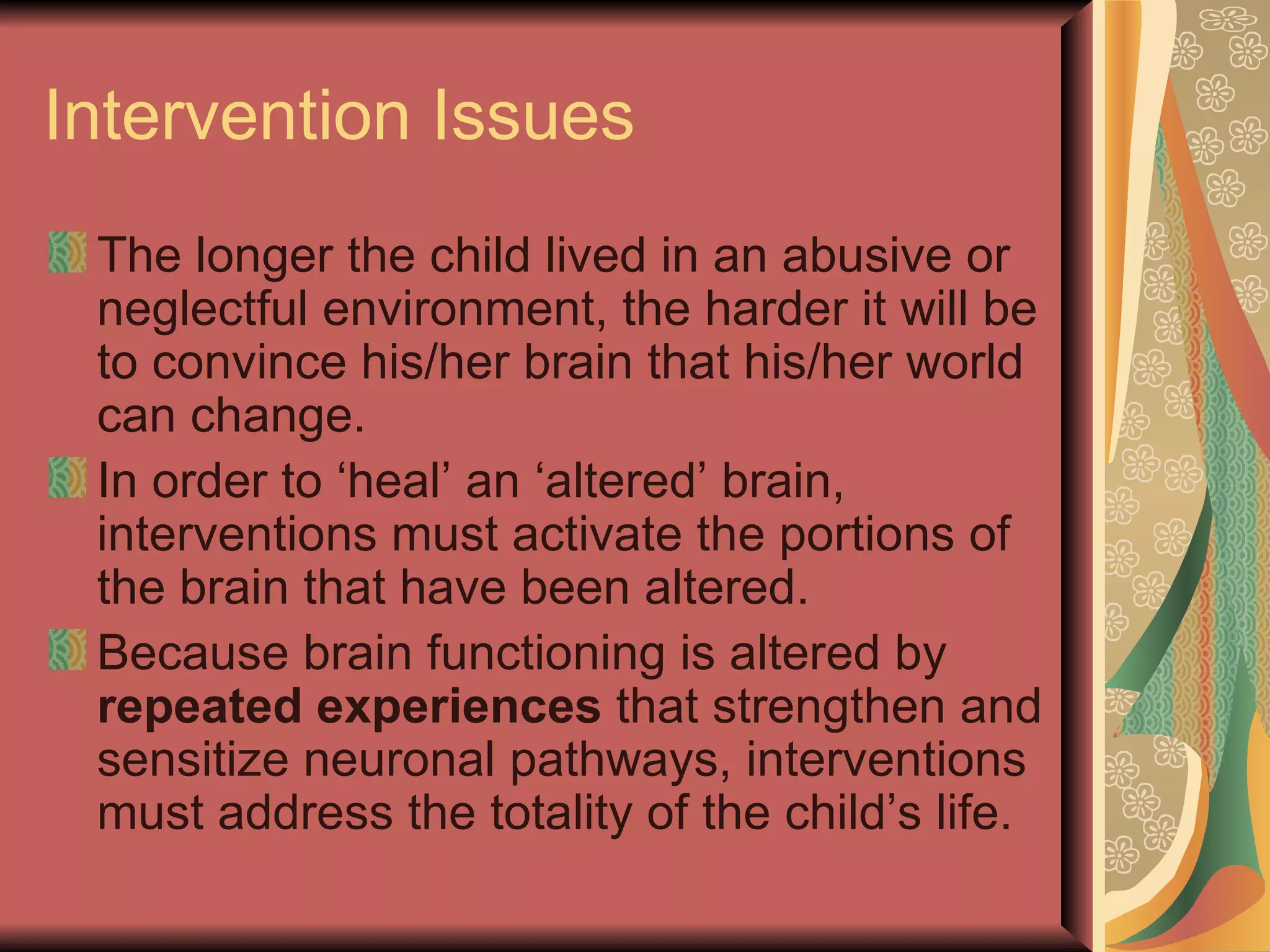 Intervention Issues The longer the child lived in an abusive or neglectful environment, the harder it will be to convince his/her brain that his/her world can change. In order to ‘heal’ an ‘altered’ brain, interventions must activate the portions of the brain that have been altered. Because brain functioning is altered by  repeated experiences  that strengthen and sensitize neuronal pathways, interventions must address the totality of the child’s life. 