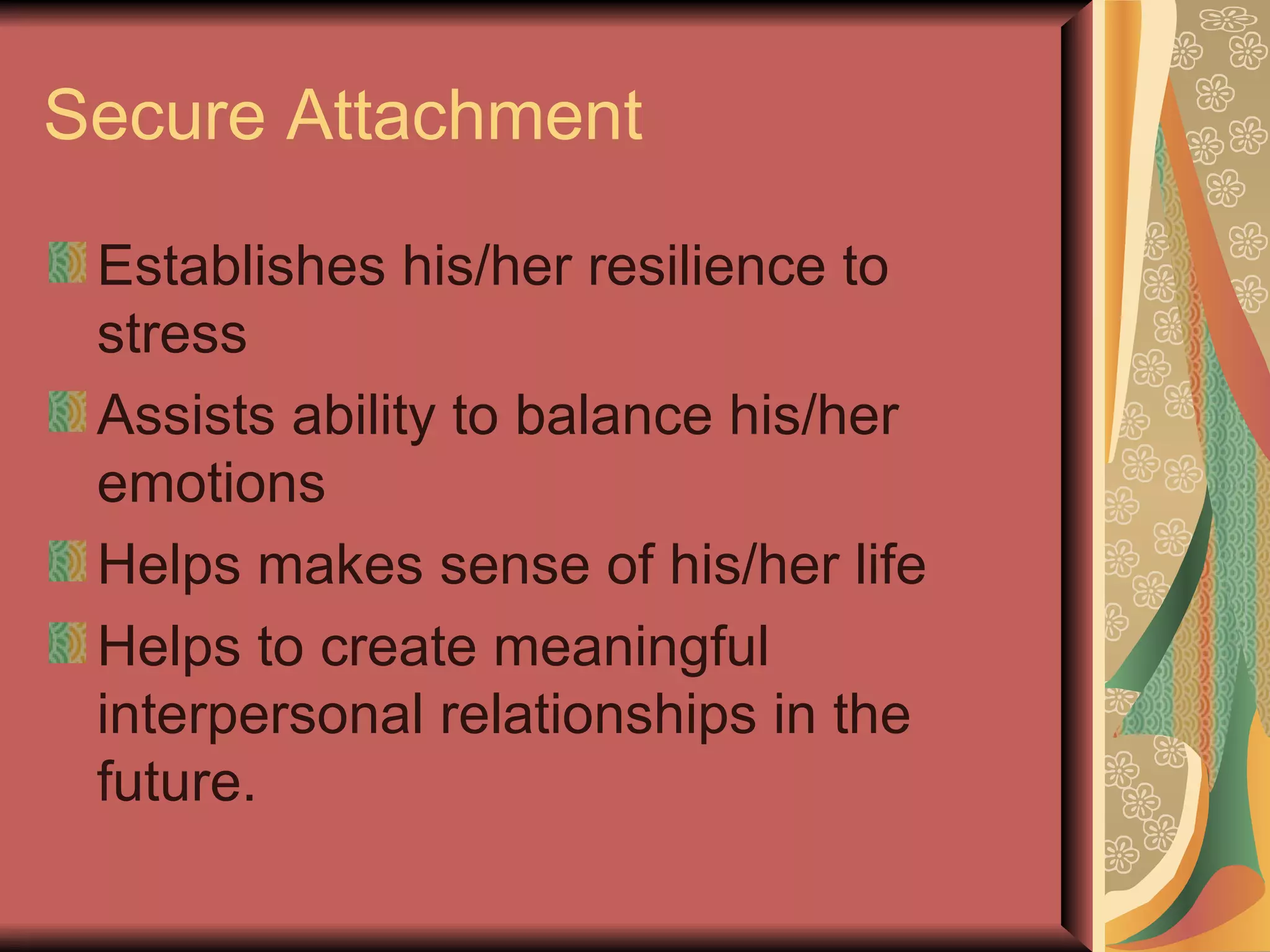 Secure Attachment Establishes his/her resilience to stress Assists ability to balance his/her emotions Helps makes sense of his/her life  Helps to create meaningful interpersonal relationships in the future. 