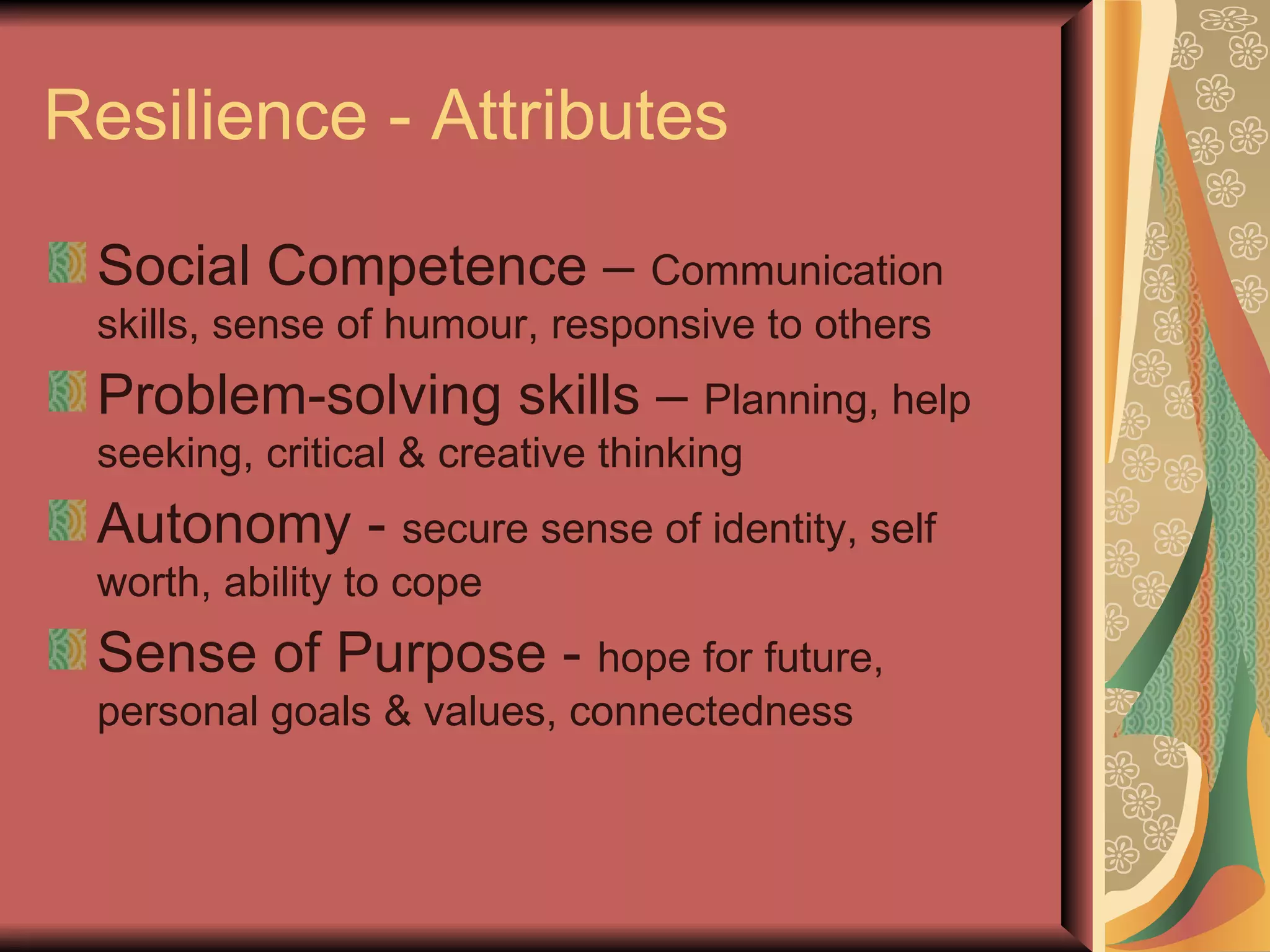 Resilience - Attributes Social Competence –  Communication skills, sense of humour, responsive to others Problem-solving skills –  Planning, help seeking, critical & creative thinking Autonomy -  secure sense of identity, self worth, ability to cope Sense of Purpose -  hope for future, personal goals & values, connectedness 