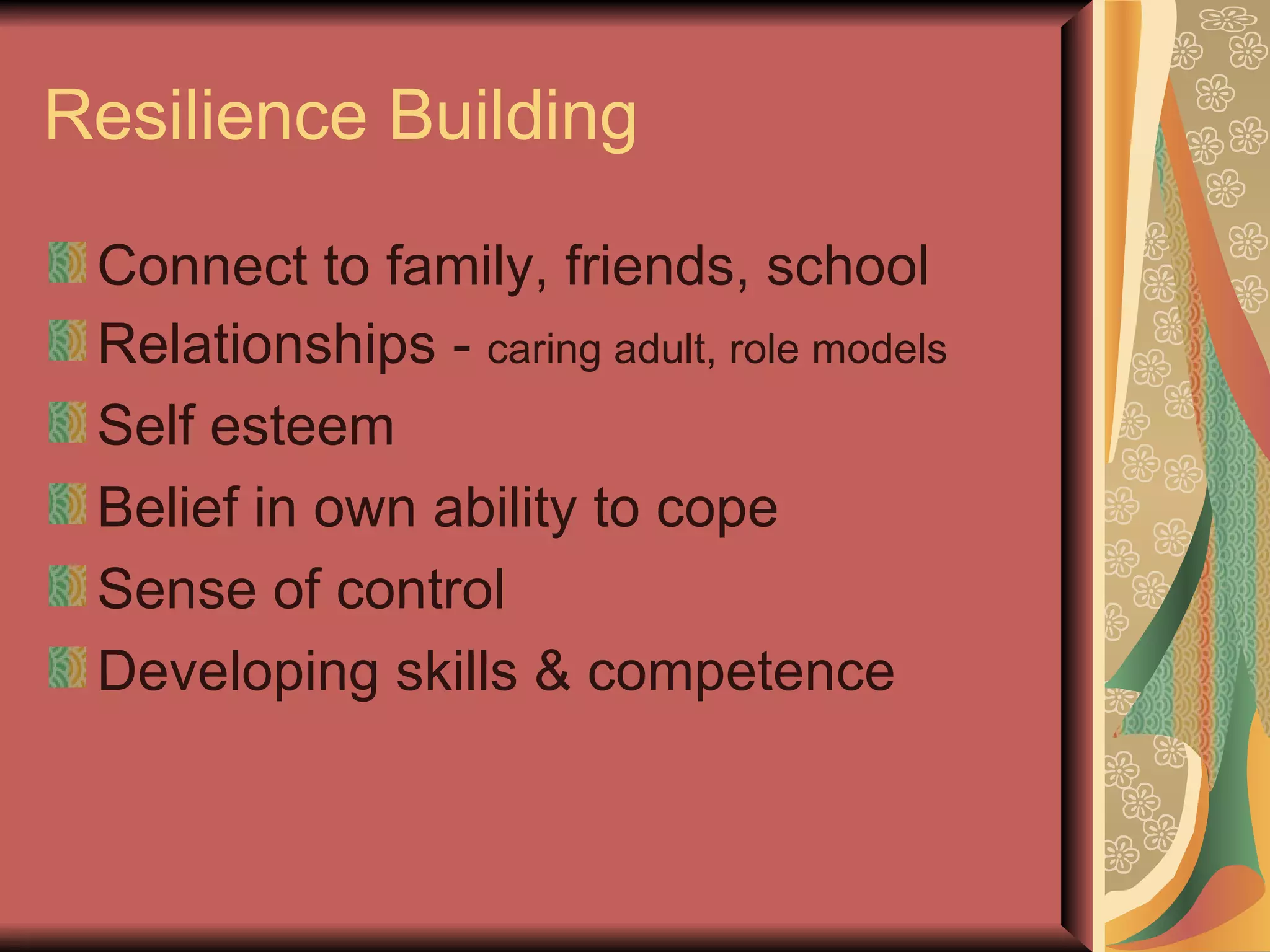 Resilience Building Connect to family, friends, school Relationships -  caring adult, role models Self esteem Belief in own ability to cope Sense of control Developing skills & competence 