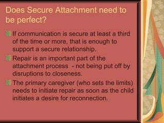 Does Secure Attachment need to be perfect? If communication is secure at least a third of the time or more, that is enough to support a secure relationship. Repair is an important part of the attachment process  - not being put off by disruptions to closeness. The primary caregiver (who sets the limits) needs to initiate repair as soon as the child initiates a desire for reconnection. 