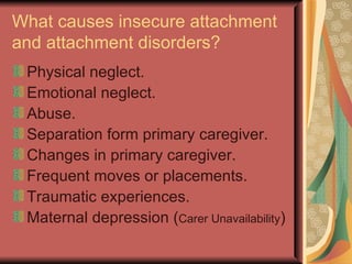 What causes insecure attachment and attachment disorders? Physical neglect. Emotional neglect. Abuse. Separation form primary caregiver. Changes in primary caregiver. Frequent moves or placements. Traumatic experiences. Maternal depression ( Carer Unavailability ) 