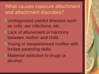 What causes insecure attachment and attachment disorders? Undiagnosed painful illnesses such as colic, ear infections, etc. Lack of attunement or harmony between mother and child. Young or inexperienced mother with limited parenting skills. Maternal addiction to drugs or alcohol. 