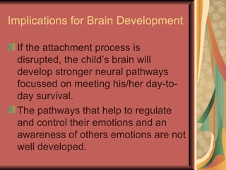 Implications for Brain Development If the attachment process is disrupted, the child’s brain will develop stronger neural pathways focussed on meeting his/her day-to-day survival. The pathways that help to regulate and control their emotions and an awareness of others emotions are not well developed. 