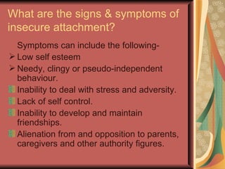 What are the signs & symptoms of insecure attachment? Symptoms can include the following- Low self esteem Needy, clingy or pseudo-independent behaviour. Inability to deal with stress and adversity. Lack of self control. Inability to develop and maintain friendships. Alienation from and opposition to parents, caregivers and other authority figures. 