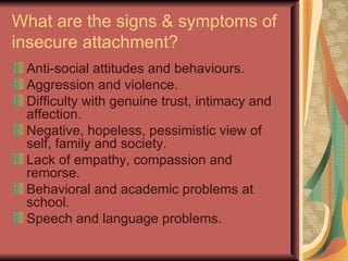What are the signs & symptoms of insecure attachment? Anti-social attitudes and behaviours. Aggression and violence. Difficulty with genuine trust, intimacy and affection. Negative, hopeless, pessimistic view of self, family and society. Lack of empathy, compassion and remorse. Behavioral and academic problems at school. Speech and language problems. 