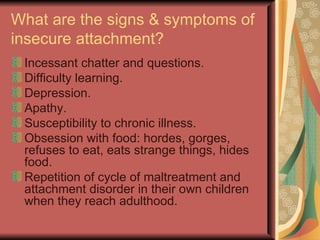 What are the signs & symptoms of insecure attachment? Incessant chatter and questions. Difficulty learning. Depression. Apathy. Susceptibility to chronic illness. Obsession with food: hordes, gorges, refuses to eat, eats strange things, hides food. Repetition of cycle of maltreatment and attachment disorder in their own children when they reach adulthood. 