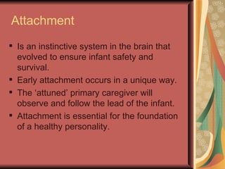Attachment Is an instinctive system in the brain that evolved to ensure infant safety and survival. Early attachment occurs in a unique way. The ‘attuned’ primary caregiver will observe and follow the lead of the infant. Attachment is essential for the foundation of a healthy personality. 