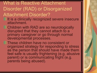 What is Reactive Attachment Disorder (RAD) or Disorganized Attachment Disorder? It is a clinically recognized severe insecure attachment. Children with RAD are so neurologically disrupted that they cannot attach to a primary caregiver or go through normal developmental processes. These children have no consistent or organized strategy for responding to stress as the person that should have made them feel safe is usually frightening (e.g. abusive parent) or is communicating fright (e.g. parents being abused). 