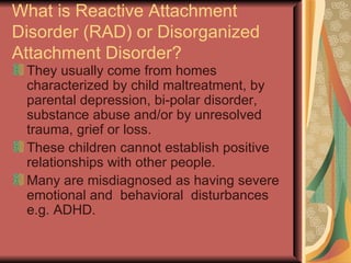 What is Reactive Attachment Disorder (RAD) or Disorganized Attachment Disorder? They usually come from homes characterized by child maltreatment, by parental depression, bi-polar disorder, substance abuse and/or by unresolved trauma, grief or loss. These children cannot establish positive relationships with other people. Many are misdiagnosed as having severe emotional and  behavioral  disturbances e.g. ADHD. 