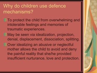 Why do children use defence mechanisms? To protect the child from overwhelming and intolerable feelings and memories of traumatic experiences. May be seen via idealization, projection, denial, displacement, dissociation, splitting. Over idealizing an abusive or neglectful mother allows the child to avoid and deny the painful reality that she/he provided insufficient nurturance, love and protection. 