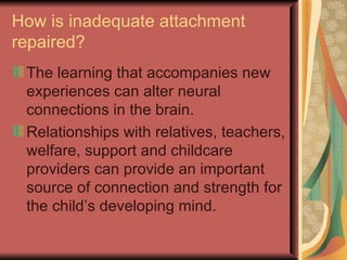 How is inadequate attachment repaired? The learning that accompanies new experiences can alter neural connections in the brain. Relationships with relatives, teachers, welfare, support and childcare providers can provide an important source of connection and strength for the child’s developing mind. 