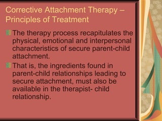 Corrective Attachment Therapy – Principles of Treatment The therapy process recapitulates the physical, emotional and interpersonal characteristics of secure parent-child attachment. That is, the ingredients found in parent-child relationships leading to secure attachment, must also be available in the therapist- child relationship. 