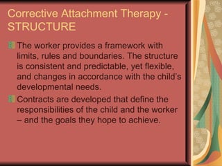 Corrective Attachment Therapy - STRUCTURE The worker provides a framework with limits, rules and boundaries. The structure is consistent and predictable, yet flexible, and changes in accordance with the child’s developmental needs. Contracts are developed that define the responsibilities of the child and the worker – and the goals they hope to achieve. 