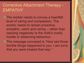 Corrective Attachment Therapy - EMPATHY The worker needs to convey a heartfelt level of caring and compassion. The worker needs to remain proactive, empathic, warm and caring – rather than reacting negatively to the child’s overly hostile or distancing behaviour. The message conveyed is  “How sad those terrible things happened to you. I am sorry that you were treated that way.” 