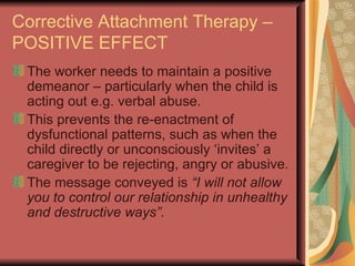 Corrective Attachment Therapy – POSITIVE EFFECT The worker needs to maintain a positive demeanor – particularly when the child is acting out e.g. verbal abuse.  This prevents the re-enactment of dysfunctional patterns, such as when the child directly or unconsciously ‘invites’ a caregiver to be rejecting, angry or abusive. The message conveyed is  “I will not allow you to control our relationship in unhealthy and destructive ways”. 