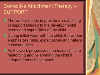 Corrective Attachment Therapy – SUPPORT The worker needs to provide a ‘scaffolding’ of support tailored to the developmental needs and capabilities of the child. During initial work with the child, the worker emphasizes rules, expectations and natural consequences.  As the work progresses, the focus shifts to reinforcing and celebrating the child’s independent achievements.  
