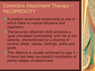 Corrective Attachment Therapy – RECIPROCITY A positive reciprocal relationship is one in which there is mutual influence and regulation. The securely attached child achieves a ‘goal orientated partnership’ with his or her parents, characterized by a sharing of control, ideas, values, feelings, plans and goals. This alliance is usually achieved by age 4 – if there has been successful completion of earlier stages of attachment. 