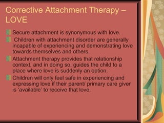 Corrective Attachment Therapy – LOVE Secure attachment is synonymous with love. Children with attachment disorder are generally incapable of experiencing and demonstrating love towards themselves and others. Attachment therapy provides that relationship context, and in doing so, guides the child to a place where love is suddenly an option. Children will only feel safe in experiencing and expressing love if their parent/ primary care giver is ‘available’ to receive that love. 