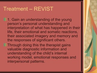 Treatment – REVIST 1. Gain an understanding of the young person’s personal understanding and interpretation of what has happened in their life, their emotional and somatic reactions, their associated imagery and memory and the responses of significant others. Through doing this the therapist gains valuable diagnostic information and understanding of the child’s internal working model, emotional responses and interpersonal patterns. 