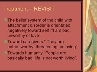 Treatment – REVISIT The belief system of the child with attachment disorder is orientated negatively toward self :“I am bad, unworthy of love”.  Toward caregivers “ They are untrustworthy, threatening, unloving”. Towards humanity “People are basically bad, life is not worth living”. 