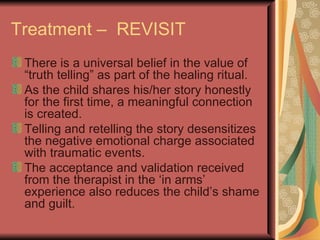 Treatment –  REVISIT There is a universal belief in the value of “truth telling” as part of the healing ritual. As the child shares his/her story honestly for the first time, a meaningful connection is created. Telling and retelling the story desensitizes the negative emotional charge associated with traumatic events. The acceptance and validation received from the therapist in the ‘in arms’ experience also reduces the child’s shame and guilt. 