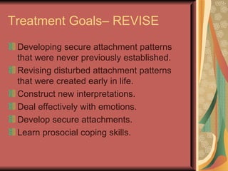 Treatment Goals– REVISE Developing secure attachment patterns that were never previously established. Revising disturbed attachment patterns that were created early in life. Construct new interpretations. Deal effectively with emotions. Develop secure attachments. Learn prosocial coping skills. 