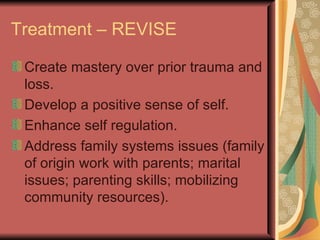 Treatment – REVISE Create mastery over prior trauma and loss. Develop a positive sense of self. Enhance self regulation. Address family systems issues (family of origin work with parents; marital issues; parenting skills; mobilizing community resources). 