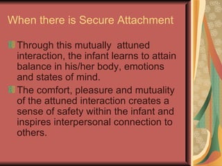 When there is Secure Attachment Through this mutually  attuned interaction, the infant learns to attain balance in his/her body, emotions and states of mind. The comfort, pleasure and mutuality of the attuned interaction creates a sense of safety within the infant and inspires interpersonal connection to others. 