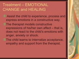 Treatment – EMOTIONAL CHANGE and HEALING Assist the child to experience, process and express emotions in a constructive way. The therapist models constructive expressions of his/her own affect – that is, does not react to the child’s emotions with anger, anxiety or shock. The child learns to internalize acceptance, empathy and support from the therapist. 
