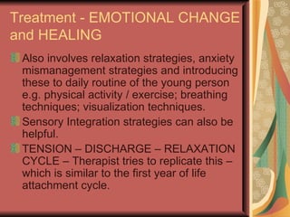 Treatment - EMOTIONAL CHANGE and HEALING Also involves relaxation strategies, anxiety mismanagement strategies and introducing these to daily routine of the young person e.g. physical activity / exercise; breathing techniques; visualization techniques. Sensory Integration strategies can also be helpful. TENSION – DISCHARGE – RELAXATION CYCLE – Therapist tries to replicate this – which is similar to the first year of life attachment cycle. 