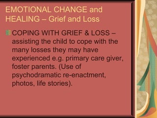 EMOTIONAL CHANGE and HEALING – Grief and Loss COPING WITH GRIEF & LOSS – assisting the child to cope with the many losses they may have experienced e.g. primary care giver, foster parents. (Use of psychodramatic re-enactment, photos, life stories). 