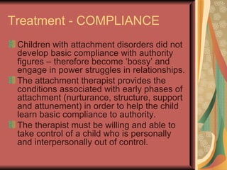 Treatment - COMPLIANCE Children with attachment disorders did not develop basic compliance with authority figures – therefore become ‘bossy’ and engage in power struggles in relationships. The attachment therapist provides the conditions associated with early phases of attachment (nurturance, structure, support and attunement) in order to help the child learn basic compliance to authority. The therapist must be willing and able to take control of a child who is personally and interpersonally out of control. 