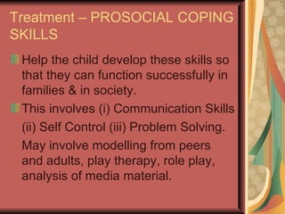 Treatment – PROSOCIAL COPING SKILLS Help the child develop these skills so that they can function successfully in families & in society. This involves (i) Communication Skills (ii) Self Control (iii) Problem Solving. May involve modelling from peers and adults, play therapy, role play, analysis of media material. 