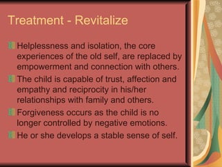 Treatment - Revitalize Helplessness and isolation, the core experiences of the old self, are replaced by empowerment and connection with others. The child is capable of trust, affection and empathy and reciprocity in his/her relationships with family and others. Forgiveness occurs as the child is no longer controlled by negative emotions. He or she develops a stable sense of self. 