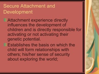 Secure Attachment and Development Attachment experience directly influences the development of children and is directly responsible for activating or not activating their genetic potential. Establishes the basis on which the child will form relationships with others; his/her sense of security about exploring the world; 