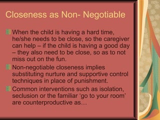 Closeness as Non- Negotiable When the child is having a hard time, he/she needs to be close, so the caregiver can help – if the child is having a good day – they also need to be close, so as to not miss out on the fun. Non-negotiable closeness implies substituting nurture and supportive control techniques in place of punishment. Common interventions such as isolation, seclusion or the familiar ‘go to your room’ are counterproductive as… 