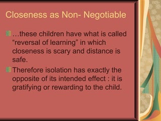 Closeness as Non- Negotiable … these children have what is called “reversal of learning” in which closeness is scary and distance is safe. Therefore isolation has exactly the opposite of its intended effect : it is gratifying or rewarding to the child. 