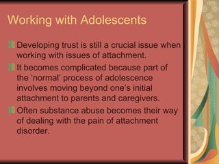 Working with Adolescents Developing trust is still a crucial issue when working with issues of attachment. It becomes complicated because part of the ‘normal’ process of adolescence involves moving beyond one’s initial attachment to parents and caregivers. Often substance abuse becomes their way of dealing with the pain of attachment disorder. 