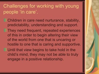 Challenges for working with young people ‘in care’. Children in care need nurturance, stability, predictability, understanding and support. They need frequent, repeated experiences of this in order to begin altering their view of the world from one that is uncaring or hostile to one that is caring and supportive. Until that view begins to take hold in the child’s mind, they may not be able to truly engage in a positive relationship. 