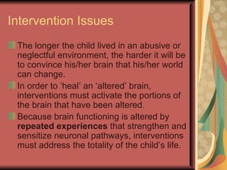 Intervention Issues The longer the child lived in an abusive or neglectful environment, the harder it will be to convince his/her brain that his/her world can change. In order to ‘heal’ an ‘altered’ brain, interventions must activate the portions of the brain that have been altered. Because brain functioning is altered by  repeated experiences  that strengthen and sensitize neuronal pathways, interventions must address the totality of the child’s life. 