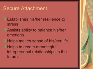 Secure Attachment Establishes his/her resilience to stress Assists ability to balance his/her emotions Helps makes sense of his/her life  Helps to create meaningful interpersonal relationships in the future. 