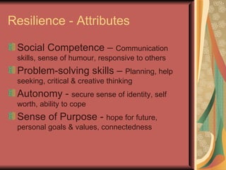 Resilience - Attributes Social Competence –  Communication skills, sense of humour, responsive to others Problem-solving skills –  Planning, help seeking, critical & creative thinking Autonomy -  secure sense of identity, self worth, ability to cope Sense of Purpose -  hope for future, personal goals & values, connectedness 