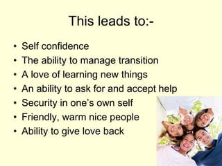 This leads to:-
• Self confidence
• The ability to manage transition
• A love of learning new things
• An ability to ask for and accept help
• Security in one’s own self
• Friendly, warm nice people
• Ability to give love back
 