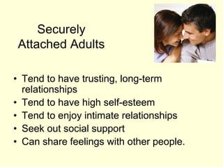 Securely
Attached Adults
• Tend to have trusting, long-term
relationships
• Tend to have high self-esteem
• Tend to enjoy intimate relationships
• Seek out social support
• Can share feelings with other people.
 