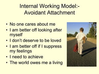 Internal Working Model:-
Avoidant Attachment
• No one cares about me
• I am better off looking after
myself
• I don’t deserve to be loved
• I am better off if I suppress
my feelings
• I need to achieve
• The world owes me a living
 