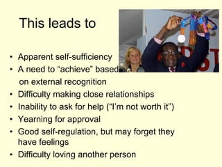 This leads to
• Apparent self-sufficiency
• A need to “achieve” based
on external recognition
• Difficulty making close relationships
• Inability to ask for help (“I’m not worth it”)
• Yearning for approval
• Good self-regulation, but may forget they
have feelings
• Difficulty loving another person
 
