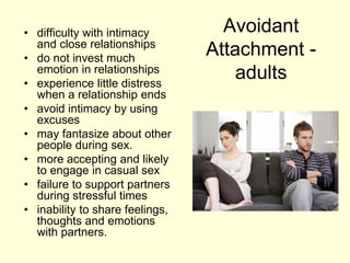 Avoidant
Attachment -
adults
• difficulty with intimacy
and close relationships
• do not invest much
emotion in relationships
• experience little distress
when a relationship ends
• avoid intimacy by using
excuses
• may fantasize about other
people during sex.
• more accepting and likely
to engage in casual sex
• failure to support partners
during stressful times
• inability to share feelings,
thoughts and emotions
with partners.
 